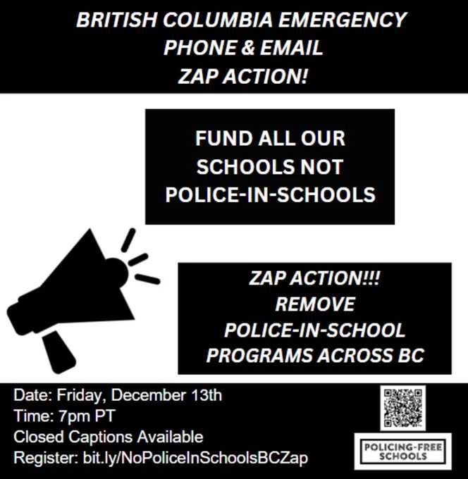 On a black and white backdrop. At the top says in capital letters “British Columbia Emergency Phone and Email Zap Action”. Under it says in capital letters “Fund all our schools not police-in-schools” and below it says “Zap action!!! Remove police-in-school programs across BC” below shows a QR code and below the “Policing-Free Schools” logo. To the right side says “DATE: Friday, December 13th
Time: 7pm - 8:30pm PT
Closed Captions Available
Register: bit.ly/NoPoliceInSchoolsBCZap”