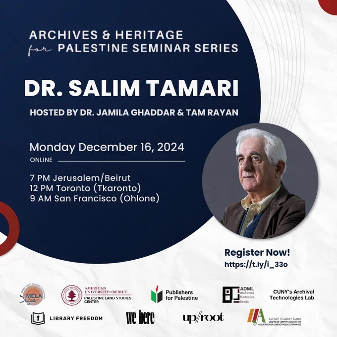 Archives & Heritage for Palestine Seminar Series; Dr. Salim Tamari; Hosted by Dr. Jamila Ghaddar & Tam Rayan; Monday, December 16, 2024 Online; 7 PM Jerusalem/Beirut; 12 PM Toronto (Tkaronto); 9 AM San Francisco (Ohlone); Register now https://t.ly/i_33o. Images include photo of Dr. Tamari, who is an older man with short white hair and is wearing a brown lapelled jacket and a white shirt, and the logos of all the co-sponsors of the event.
 

