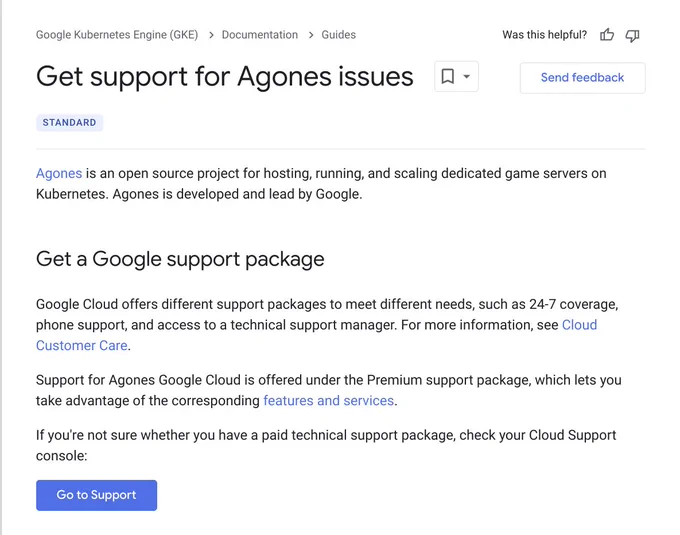 Get support for Agones issues 

Agones is an open source project for hosting, running, and scaling dedicated game servers on Kubernetes. Agones is developed and lead by Google.

Get a Google support package
Google Cloud offers different support packages to meet different needs, such as 24-7 coverage, phone support, and access to a technical support manager. For more information, see Cloud Customer Care.

Support for Agones Google Cloud is offered under the Premium support package, which lets you take advantage of the corresponding features and services.

If you're not sure whether you have a paid technical support package, check your Cloud Support console:
