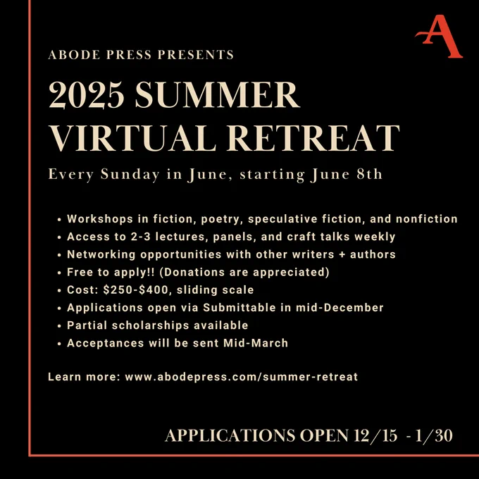 
Workshops in fiction, poetry, speculative fiction, and nonfiction 
Access to 2-3 lectures, panels, and craft talks weekly
Networking opportunities with other writers   authors 
Free to apply!! (Donations are appreciated)
Cost: $250-$400, sliding scale 
Applications open via Submittable in mid-December
Partial scholarships available
Acceptances will be sent Mid-March

Learn more: www.abodepress.com/summer-retreat 
