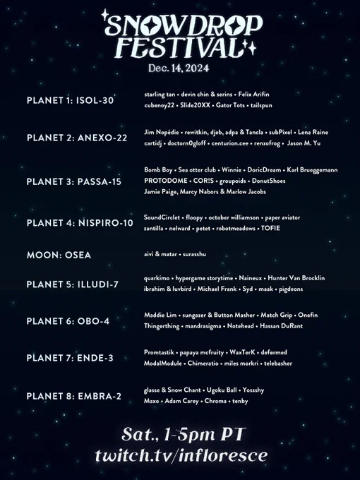 Our festival will be divided into 9 groups of songs, themed after imaginary planets and one moon. The festival will open with starling tan and end with tenby. In the coming days, we'll post more information on our website for people who would like alt text for all the planet and artist names.

Text: 
Snowdrop Festival, December 14, 2024.
Saturday, 1-5 PM Pacific Time.
twitch.tv/infloresce