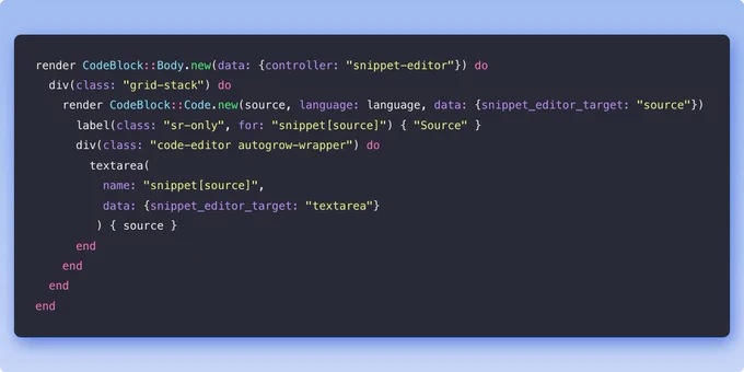 Example Phlex component in Ruby:

render CodeBlock::Body.new(data: {controller: "snippet-editor"}) do
  div(class: "grid-stack") do
    render CodeBlock::Code.new(source, language: language, data: {snippet_editor_target: "source"})
      label(class: "sr-only", for: "snippet[source]") { "Source" }
      div(class: "code-editor autogrow-wrapper") do
        textarea(
          name: "snippet[source]",
          data: {snippet_editor_target: "textarea"}
         ) { source }
      end
    end
  end
end