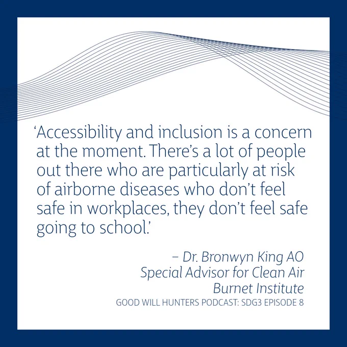 Accessibility and inclusion is a concern at the moment. There’s a lot of people out there who are particularly at risk of airborne diseases who don’t feel safe in workplaces, they don’t feel safe going to school.’ Dr. Bronwyn King AOSpecial Advisor for Clean AirBurnet Institute
