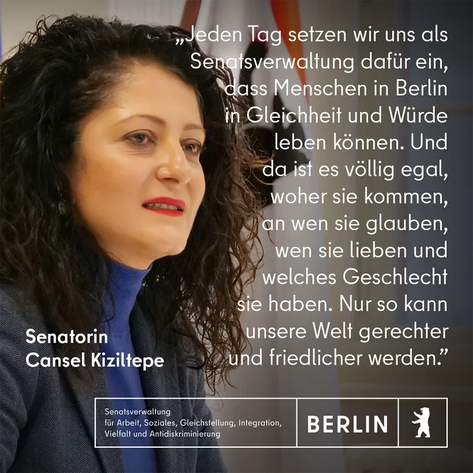 Das Bild der Senatorin für Arbeit, Soziales, Gleichstellung, Integration, Vielfalt und Antidiskriminierung Cansel Kiziltepe mit der Berliner Flagge im Hintergrund und ihr Zitat: “Jeden Tag setzen wir uns als Senatsverwaltung dafür ein, dass Menschen in Berlin in Gleichheit und Würde leben können. Und da ist es völlig egal, woher sie kommen, an wen sie glauben, wen sie lieben und welches Geschlecht sie haben. Nur so kann unsere Welt gerechter und friedlicher werden.”