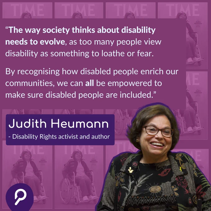 A purple/pink background. A quote reads “The way society thinks about disability needs to evolve, as too many people view disability as something to loathe or fear. By recognising how disabled people enrich our communities, we can all be empowered to make sure disabled people are included.” Under this, text reads ‘Judith Heumann. Disability Rights activist and author’. To the right is an image of Judith. In the bottom left corner is a Patchwork Hub ‘P’ magnifying glass logo.