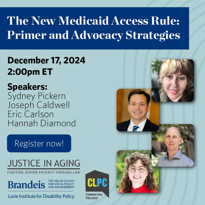 Promotional graphic for a webinar entitled ‘The New Medicaid Access Rule: Primer and Advocacy Strategies.’ Happening on December 17, 2024 at 2 PM eastern time. Panelist photos of Sydney Pickern, Joseph Caldwell, Eric Carlson, and Hannah Diamond. Logos for Justice in Aging, Lurie Institute for Disability Policy and The Community Living Policy Center.