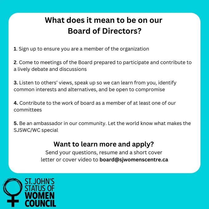 IMAGE ID: A teal-colored informational graphic outlines the responsibilities of being a member of a Board of Directors.

The text, formatted in a bulleted list, details five key aspects:

Sign up: Joining the organization as a member.
Prepared participation: Attending meetings and being prepared to participate in discussions.
Active listening and collaboration: Listening to others' views, expressing one's own, identifying common ground, and considering compromise.
Committee involvement: Contributing to the board's work by participating in at least one committee.
Community representation: Acting as an ambassador for the organization, highlighting its accomplishments.
Below the five points is a section titled "Want to learn more and apply?", prompting those interested to submit questions, resumes, and cover letters (or videos) to a specific email address (board@sjwomenscentre.ca).

A logo of St. John's Status of Women Council is placed at the bottom of the graphic. 