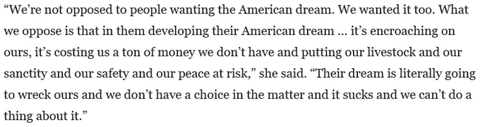 “We’re not opposed to people wanting the American dream. We wanted it too. What we oppose is that in them developing their American dream ... it’s encroaching on ours, it’s costing us a ton of money we don’t have and putting our livestock and our sanctity and our safety and our peace at risk,” she said. “Their dream is literally going to wreck ours and we don’t have a choice in the matter and it sucks and we can’t do a thing about it.”