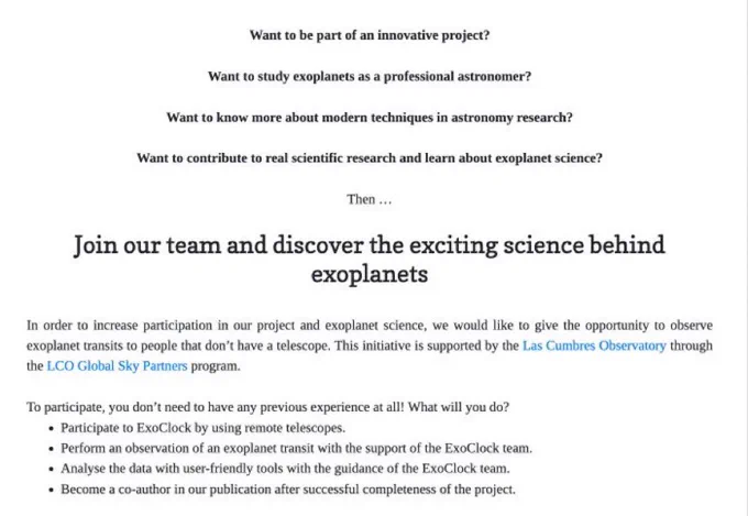 Text that reads: “Want to be part of an innovative project?

Want to study exoplanets as a professional astronomer?

Want to know more about modern techniques in astronomy research?

Want to contribute to real scientific research and learn about exoplanet science?

Join our team and discover the exciting science behind exoplanets

In order to increase participation in our project and exoplanet science, we would like to give the opportunity to observe exoplanet transits to people that don’t have a telescope. This initiative is supported by the Las Cumbres Observatory through the LCO Global Sky Partners program.

To participate, you don’t need to have any previous experience at all!
Participate to ExoClock by using remote telescopes.
Perform an observation of an exoplanet transit with the support of the ExoClock team.
Analyse the data with user-friendly tools with the guidance of the ExoClock team.
Become a co-author in our publication after successful completeness of the project.”