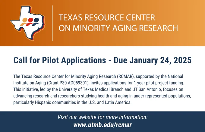 Call for Pilot Applications - Due January 24, 2025

The Texas Resource Center for Minority Aging Research (RCMAR), supported by the National Institute on Aging (Grant P30 AG059301), invites applications for 1-year pilot project funding. This initiative, led by the University of Texas Medical Branch and UT San Antonio, focuses on advancing research and researchers studying health and aging in under-represented populations, particularly Hispanic communities in the U.S. and Latin America.