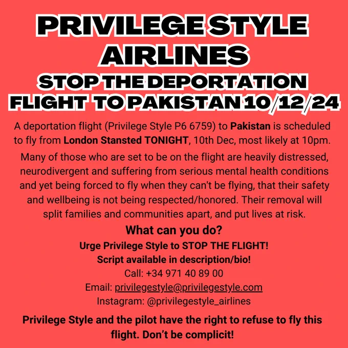 PRIVILEGE STYLE 
AIRLINES
STOP THE DEPORTATION 
FLIGHT  TO PAKISTAN 10/12/24
A deportation flight (Privilege Style P6 6759) to Pakistan is scheduled to fly from London Stansted TONIGHT, 10th Dec, most likely at 10pm.
Many of those who are set to be on the flight are heavily distressed, neurodivergent and suffering from serious mental health conditions and yet being forced to fly when they can't be flying, that their safety and wellbeing is not being respected/honored. Their removal will split families and communities apart, and put lives at risk.
What can you do?
Urge Privilege Style to STOP THE FLIGHT!
Script available in description/bio!
Call:  34 971 40 89 00
Email: privilegestyle@privilegestyle.com
Instagram: @privilegestyle_airlines
Privilege Style and the pilot have the right to refuse to fly this flight. Don’t be complicit!