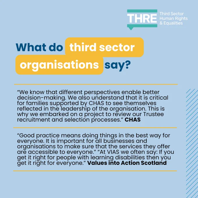 What do third sector organisations say?  
“We know that different perspectives enable better decision-making. We also understand that it is critical for families supported by CHAS to see themselves reflected in the leadership of the organisation. This is why we embarked on a project to review our Trustee recruitment and selection processes.” CHAS. 
“Good practice means doing things in the best way for everyone. It is important for all businesses and organisations to make sure that the services they offer are accessible to everyone.” “At VIAS we often say: If you get it right for people with learning disabilities then you get it right for everyone.” Values into Action Scotland.