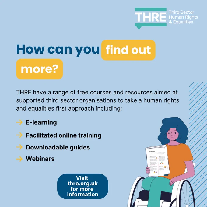 How can you find out more? 
THRE have a range of free courses and resources aimed at supported third sector organisations to take a human rights and equalities first approach including: 
	•	E-learning 
	•	Facilitated online training 
	•	Downloadable guides 
	•	Webinars 
Visit thre.org.uk for more information.