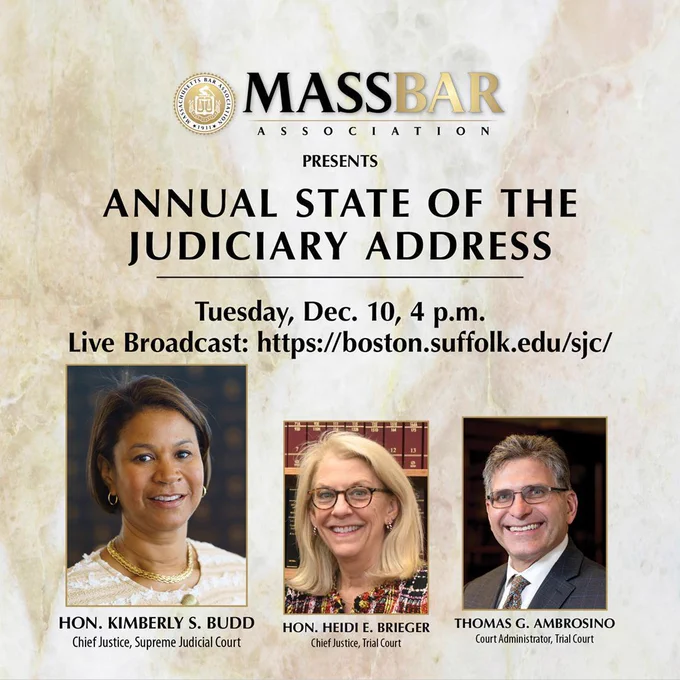 Image that reads MASSBAR Association presents Annual State of the Judiciary Address Tuesday, Dec. 10, 4 p.m.  Live Broadcast: https://boston.suffolk.edu/sjc  with images of Hon. Kimberly S. Budd, Chief Justice of the Supreme Judicial Court, Hon. Heidi Breiger, Chief Justice of the Trial Court, and Thomas G. Ambrosino, Trial Court Court Administrator