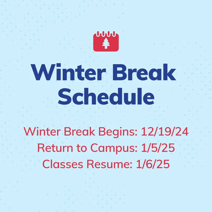 Winter Break Schedule 
Winter Break Begins: 12/19/24 
Return to Campus: 1/5/25 
Classes Resume: 1/6/25