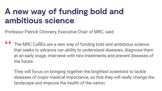 Screenshot from the CoREs news story, highlighting a quote from Professor Patrick Chinnery, Executive Chair of MRC. Text reads as below:

'A new way of funding bold and ambitious science

"The MRC CoREs are a new way of funding bold and ambitious science that seeks to advance our ability to understand diseases, diagnose them at an early stage, intervene with new treatments and prevent diseases of the future.

They will focus on bringing together the brightest scientists to tackle diseases of major medical importance, so that they will really change the landscape and improve the health of the nation."'