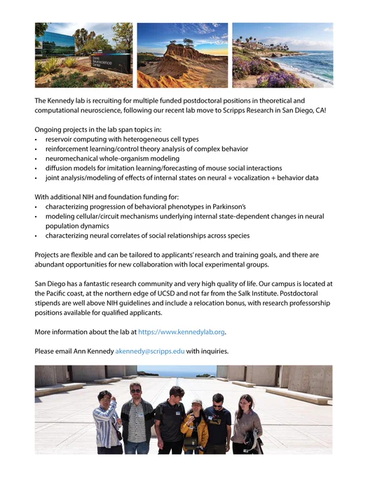 The Kennedy lab is recruiting for multiple funded postdoctoral positions in theoretical and computational neuroscience, following our recent lab move to Scripps Research in sunny San Diego, California.
Ongoing projects in the lab span topics in:
-	reservoir computing with heterogeneous cell types
-	reinforcement learning/control theory analysis of complex behavior
-	neuromechanical whole-organism modeling
-	imitation learning/forecasting of mouse social interactions
-	joint analysis/modeling of effects of internal states on neural   vocalization   behavior data
Projects are flexible and can be tailored to applicants’ research and training goals, and there are abundant opportunities for new collaboration with local experimental groups.
We offer competitive postdoctoral stipends that reflect coastal cost-of-living expectations and include a relocation bonus, with research professorship positions available for qualified applicants.
Info at kennedylab.org. Contact akennedy@scripps.edu