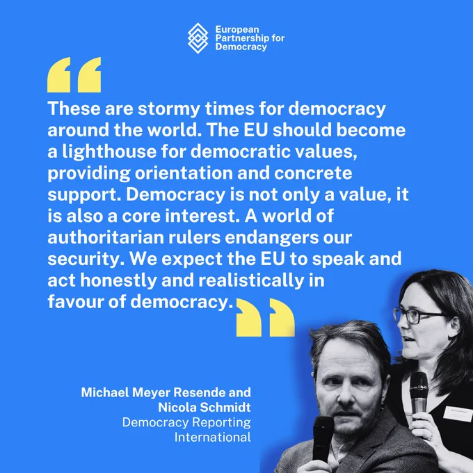 These are stormy times for democracy around the world. The EU should become a lighthouse for democratic values, providing orientation and concrete support. Democracy is not only a value, it is also a core interest. A world of authoritarian rulers endangers our security. We expect the EU to speak and act honestly and realistically in favour of democracy.

Michael Meyer Resende and Nicola Schmidt,  Democracy Reporting
International
