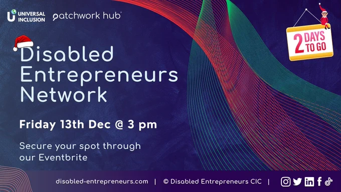 A dark blue background with colourful lined waves on the right side. Text reads ‘Disabled Entrepreneurs Network. Friday 13th Dec @ 3 pm. Secure your spot through our Eventbrite’. On top of the ‘D’ in Disabled is a Santa hat. In the top left are the logos of Patchwork Hub and Universal Inclusion, and in the top right is a ‘2 days to go’ sign with an illustrated elf sat on top. Along a thin banner at the bottom is the DEN website link ‘disabled-entrepreneurs.com’ and various social media logos.