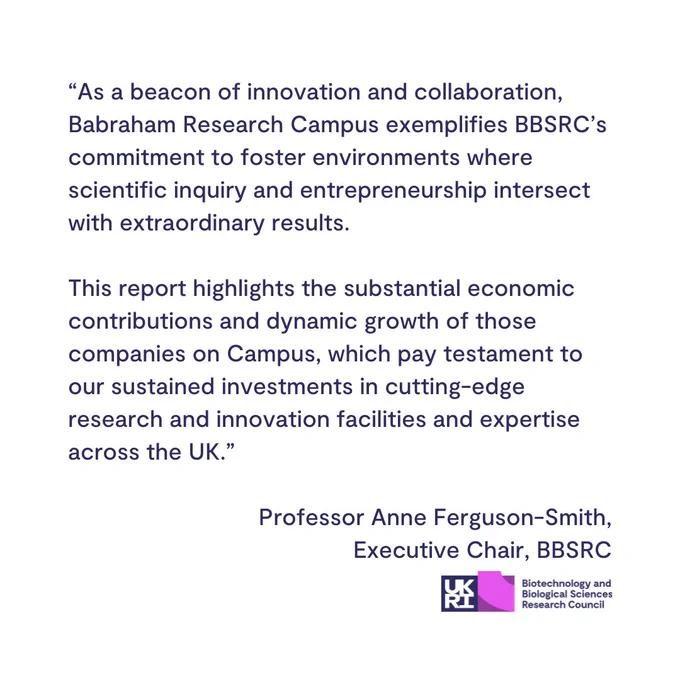 Quote from Professor Anne Ferguson-Smith, BBSRC Executive Chair, taken from the news story:

'As a beacon of innovation and collaboration, Babraham Research Campus exemplifies BBSRC’s commitment to foster environments where scientific inquiry and entrepreneurship intersect with extraordinary results. 

This report highlights the substantial economic contributions and dynamic growth of those companies on Campus, which pay testament to our sustained investments in cutting-edge research and innovation facilities and expertise across the UK.'