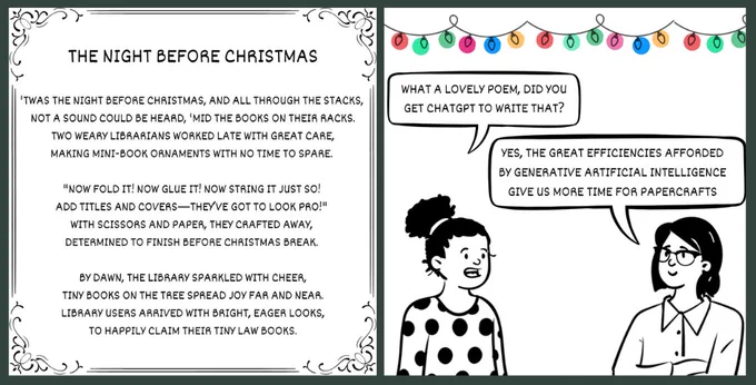 Image 1 (left) says: 'The Night Before Christmas. ‘Twas the night before Christmas, and all through the stacks, not a sound could be heard, ‘mid the books on their racks. Two weary librarians worked late with great care, making mini-book ornaments with no time to spare. “Now fold it! Now glue it! Now string it just so! Add titles and covers—they’ve got to look pro!” With scissors and paper, they crafted away, determined to finish before Christmas break. By dawn, the library sparkled with cheer, tiny books on the tree spread joy far and near. Library users arrived with bright, eager looks to happily claim their tiny law books.’ 

Image 2 (right) has a string of fairy lights along the top, with cartoons of 2 librarians underneath. The first librarian says to the second librarian ‘What a lovely poem, did you get ChatGPT to write that?’. The second librarian responds saying ‘Yes, the great efficiencies afforded by Generative Artificial Intelligence give us more time for papercrafts.’