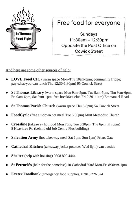 Free food for everyone

St Thomas Food Fight

Sundays
11:30am-12:30pm
Opposite the Post Office on Cowick Street


And here are some other sources of help:

• LOVE Food CIC (warm space Mon-Thu 10am-3pm; community fridge;
pay-what-you-can lunch Thu 12:30-1:30pm) 95 Cowick Street

• St Thomas Library (warm space Mon 9am-5pm, Tue 9am-5pm, Thu 9am-6pm, Fri 9am-6pm, Sat 9am-1pm; free breakfast club Fri 9:30-1 1am) Emmanuel Road

• St Thomas Parish Church (warm space Thu 3-5pm) 54 Cowick Street

• FoodCycle (free sit-down hot meal Tue 6:30pm) Mint Methodist Church

• Crossline (takeaway hot food Mon 7pm, Tue 6.30pm, Thu 6pm, Fri Gpm)
5 Heavitree Rd (behind old Job Centre Plus building)

• Salvation Army (hot takeaway meal Sat 1pm, Sun 1pm) Friars Gate
 
• Cathedral Kitchen (takeaway jacket potatoes Wed 6pm) van outside

• Shelter (help with housing) 0808 800 4444

• St Petrock's (help for the homeless) 10 Cathedral Yard Mon-Fri 8:30am-1pm

• Exeter Foodbank (emergency food 07818 266 524)