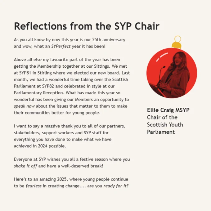 ‘As you all know by now this year is our 25th anniversary and wow, what an SYPerfect year it has been! Above all else my favourite part of the year has been getting the Membership together at our Sittings. We met at SYP81 in Stirling where we elected our new board. Last month, we had a wonderful time taking over the Scottish Parliament at SYP82 and celebrated in style at our Parliamentary Reception. What has made this year so wonderful has been giving our Members an opportunity to speak now about the issues that matter to them to make their communities better for young people. I want to say a massive thank you to all of our partners, stakeholders, support workers and SYP staff for everything you have done to make what we have achieved in 2024 possible. Everyone at SYP wishes you all a festive season where you shake it off and have a well-deserved break! Here’s to an amazing 2025, where young people continue to be fearless in creating change.... are you ready for it?’