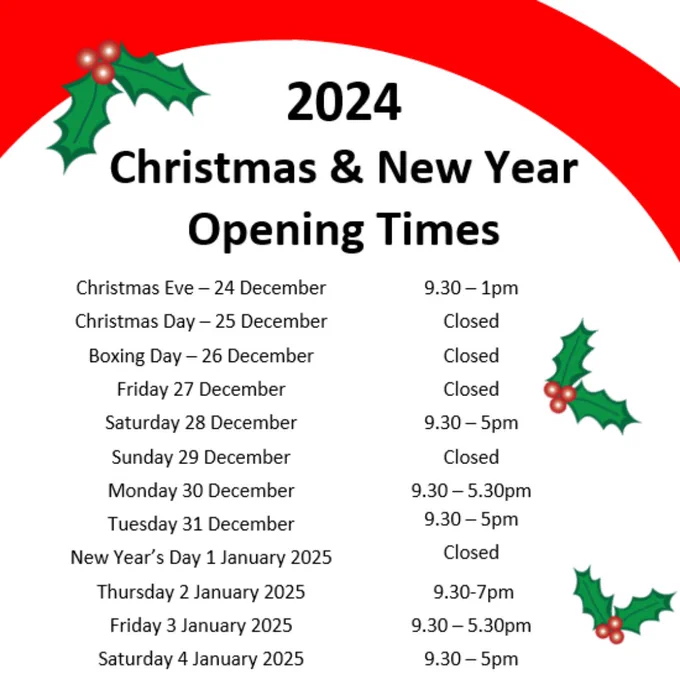 2024 Christmas and New Year Opening Times

Christmas Eve, 24 December 9.30-1pm

Christmas Day, 25 December Closed

Boxing Day, 26 December Closed

Friday 27 December, Closed

Saturday 28 December, 9.30-5pm

Sunday 29 December, Closed

Monday 30 December, 9.30-5.30pm

Tuesday 31 December, 9.30-5pm

New Years Day, 1 January 2025 Closed

Thursday 2 January 2025, 9.30-7pm

Friday 3 January, 9.30-5.30pm

Saturday 4 January, 9.30-5pm

There is a red banner around the top of the image, there are illustrations of holly and ivy around the edge of the text.
