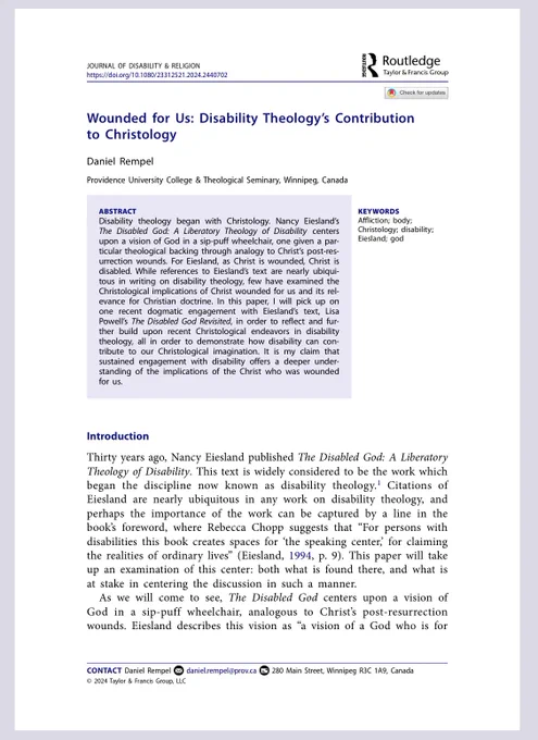 Disability theology began with Christology. Nancy Eiesland’s The Disabled God: A Liberatory Theology of Disability centers upon a vision of God in a sip-puff wheelchair, one given a particular theological backing through analogy to Christ’s post-resurrection wounds. For Eiesland, as Christ is wounded, Christ is disabled. While references to Eiesland’s text are nearly ubiquitous in writing on disability theology, few have examined the Christological implications of Christ wounded for us and its relevance for Christian doctrine. In this paper, I will pick up on one recent dogmatic engagement with Eiesland’s text, Lisa Powell’s The Disabled God Revisited, in order to reflect and further build upon recent Christological endeavors in disability theology, all in order to demonstrate how disability can contribute to our Christological imagination. It is my claim that sustained engagement with disability offers a deeper understanding of the implications of the Christ who was wounded for us.