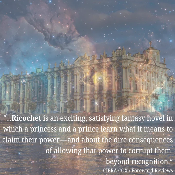 Reads "Ricochet is an exciting, satisfying fantasy novel in which a princess and a prince learn what it means to claim their 
power—and about the dire consequences of allowing that power to corrupt them beyond recognition.
CIERA COX/ Foreward Reviews" over starry photo of Winter Palace