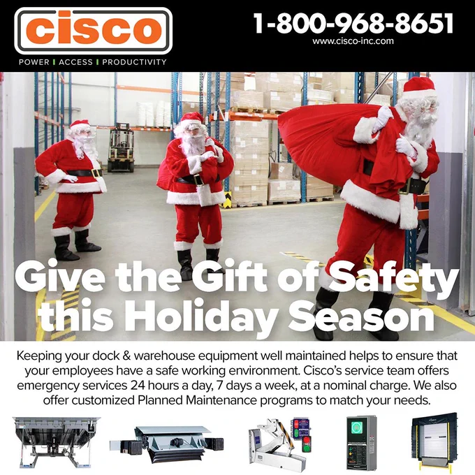 cisco
POWER | ACCESS | PRODUCTIVITY
1-800-968-8651
www.cisco-inc.com

[Santas in a warehouse, some photos of a dock leveler, trailer lock, door control and dock door with seal]

Give the Gift of Safety this Holiday Season

Keeping your dock & warehouse equipment well maintained helps to ensure that your employees have a safe working environment. Cisco's service team offers emergency services 24 hours a day, 7 days a week, at a nominal charge. We also offer customized Planned Maintenance programs to match your needs.