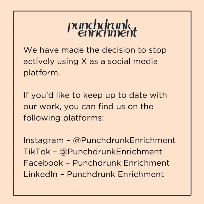 A peach square with the Punchdrunk Enrichment logo. The text says the following: 

We have made the decision to stop actively using X as a social media platform. 

If you’d like to keep up to date with our work, you can find us on the following platforms: 

Instagram – @PunchdrunkEnrichment
TikTok – @PunchdrunkEnrichment
Facebook – Punchdrunk Enrichment
LinkedIn – Punchdrunk Enrichment