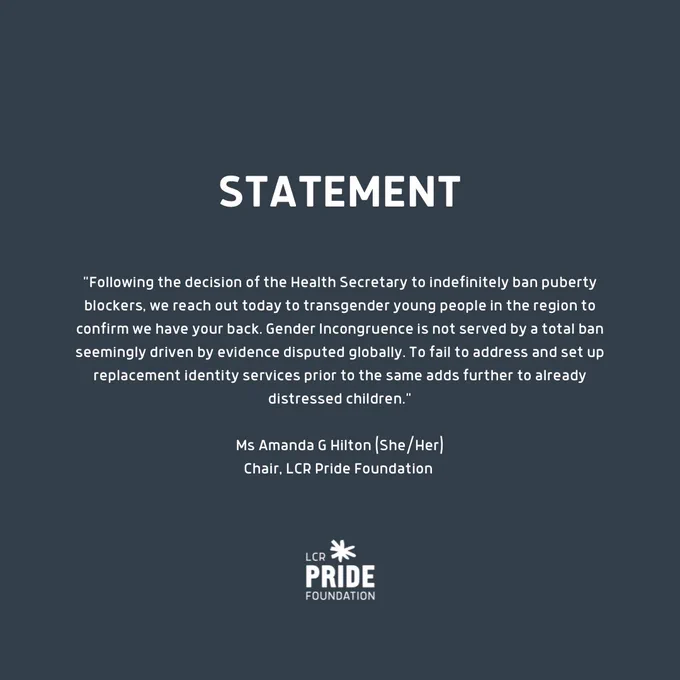 Statement: "Following the decision of the Health Secretary to indefinitely ban puberty blockers, we reach out today to transgender children in the region to confirm we have your back. Gender Incongruence is not served by a total ban seemingly driven by evidence disputed globally. To fail to address and set up replacement identity services prior to the same adds further to already distressed children." Ms Amanda G Hilton (She/Her). Chair, LCR Pride Foundation.