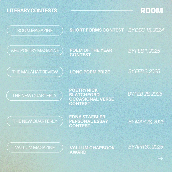 Room Magazine | Short Forms Contest | By Dec 15, 2024 

ARC Poetry Magazine | Poem of the Year Contest | By Feb 1, 2025

The Malahat Review | Long Poem Prize | By Feb 2, 2025

The New Quarterly | Nick Blatchford Occasional Verse Contest | By Feb 28, 2025

The New Quarterly | Edna Staebler Personal Essay Contest |  By Mar 28, 2025

Vallum Magazine | Vallum Chapbook Award | By April 30, 2025 
