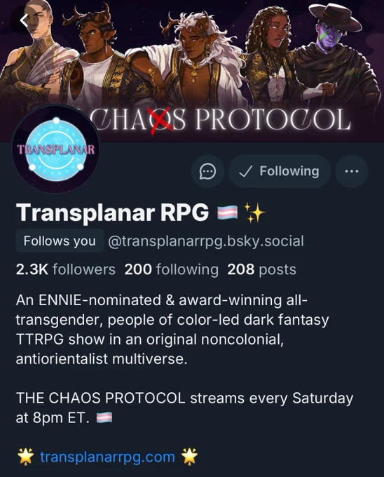 A screenshot of Transplanar RPG’s Bluesky profile with a logo avatar of a blue circle with white designs and pink text that reads “Transplanar,” as well as an illustrated header of Artemis, a stern Greek person, Seir, a serious South Asian person with antlers, Sing, a smiling South Asian person with antlers, Lumièra, a contemplative Black woman holding a stopwatch, and Xainan, a mixed Asian man with purple skin, all against a purple background. The profile reads, “Transplanar RPG. @transplanarrpg.bsky.social. Follows you. 2.3k followers. 200 following. 208 posts. An ENNIE-nominated & award-winning all-transgender, people of color-led dark fantasy TTRPG show set in an original noncolonial, antiorientalist multiverse. THE CHAOS PROTOCOL streams every Saturday at 8pm ET. 🌟 transplanarrpg.com 🌟”