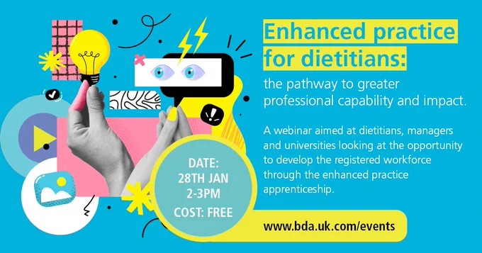 Enhanced practice for dietitians: the pathway to greater professional capability and impact. A webinar aimed at dietitians, managers and universities looking at the opportunity to develop the registered workforce through the enhanced practice apprenticeship. 28 Jan, 2-3pm. Bookings are free.