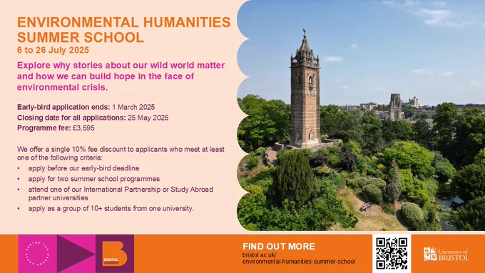 The text on this graphic reads: Environmental Humanities Summer School, 6 to 26 July 2025. Explore why stories about our wild world matter and how we can build hope in the face of environmental crisis. Early-bird application ends: 1 March 2025, Closing date for all applications: 25 May 2025, Program fee: £3595. We offer a single 10% fee discount to applicants who meet at least one of the following criteria: apply before our early-bird deadline, apply for two summer school programs, attend one of our International Partnership or Study Abroad partner universities, apply as a group of 10  students from one university. Find out more: bristol.ac.uk/environmental-humanities-summer-school, University of Bristol.
On the right half of the graphic is also an image of the University of Bristol and a QR code linking directly to the application website.
