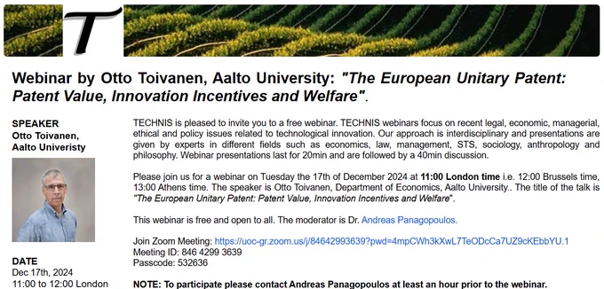 Please join us for a webinar on Tuesday the 17th of December 2024 at 11:00 London time i.e. 12:00 Brussels time, 13:00 Athens time. The speaker is Otto Toivanen, Department of Economics, Aalto University.. The title of the talk is "The European Unitary Patent: Patent Value, Innovation Incentives and Welfare".

Abstract: The harmonization of the European patent (EP) system through the recently launched Unitary Patent (UP) is one of the largest recent changes in a major intellectual policy regime. Using a model of patent renewals and data for chemical patents granted in 2000 by the European Patent Oﬃce, we ﬁnd that i) the average European patent (EP) is worth AC230K; ii) essentially all inventors would have used UP had it been available; iii) the private value of patents increases by 7% on average with the largest contributions coming from increased patent length and reduced fees and very little from improved quality of inventions and expanded territorial scope of patent protection; iv) 