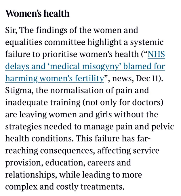 The image is a screenshot of a letter in today’s Times and says:

Sir, The findings of the Women and Equalities Committee highlight a systemic failure to prioritise women’s health (“NHS delays and ‘medical misogyny’ blamed for harming women’s fertility”, Dec 11).
 
Stigma, the normalisation of pain, and inadequate training across the healthcare workforce—not just for doctors—are leaving women and girls without the understanding or strategies needed to manage pain and pelvic health conditions.
 
This failure has far-reaching consequences, impacting service provision, education, careers, and relationships, while leading to more complex and costly treatments over time.