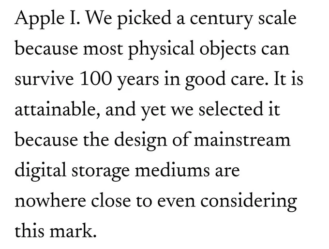 Extract from article "We picked a century scale because most physical objects can survive 100 years in good care. It is attainable, and yet we selected it because the design of mainstream digital storage mediums are nowhere close to even considering this mark" 