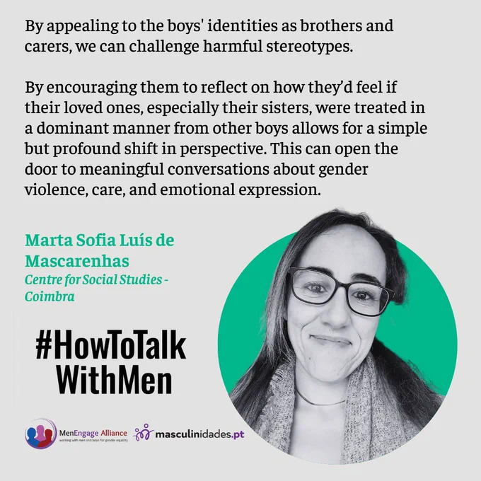 By appealing to the boys' identities as brothers and carers, we can challenge harmful stereotypes. 
By encouraging them to reflect on how they’d feel if their loved ones, especially their sisters, were treated in a dominant manner from other boys allows for a simple but profound shift in perspective. This can open the door to meaningful conversations about gender violence, care, and emotional expression.
Marta Sofia Luís de Mascarenhas
Centre for Social Studies - Coimbra
