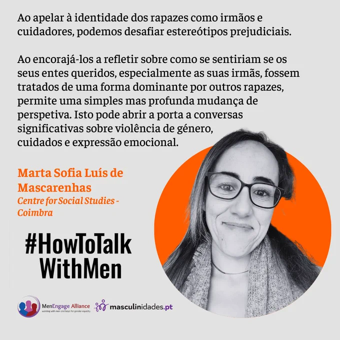 Ao apelar à identidade dos rapazes como irmãos e cuidadores, podemos desafiar estereótipos prejudiciais.
Ao encorajá-los a refletir sobre como se sentiriam se os seus entes queridos, especialmente as suas irmãs, fossem tratados de uma forma dominante por outros rapazes, permite uma simples mas profunda mudança de perspetiva. Isto pode abrir a porta a conversas significativas sobre violência de género, 
cuidados e expressão emocional.
Marta Sofia Luís de Mascarenhas
Centre for Social Studies - Coimbra
