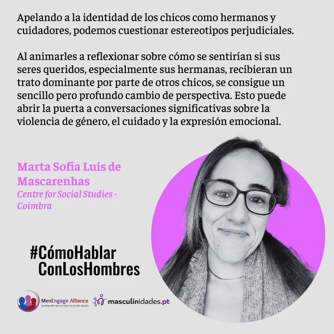 Apelando a la identidad de los chicos como hermanos y cuidadores, podemos cuestionar estereotipos perjudiciales.
Al animarles a reflexionar sobre cómo se sentirían si sus seres queridos, especialmente sus hermanas, recibieran un trato dominante por parte de otros chicos, se consigue un sencillo pero profundo cambio de perspectiva. Esto puede abrir la puerta a conversaciones significativas sobre la violencia de género, el cuidado y la expresión emocional.
Marta Sofia Luís de Mascarenhas
Centre for Social Studies - Coimbra

