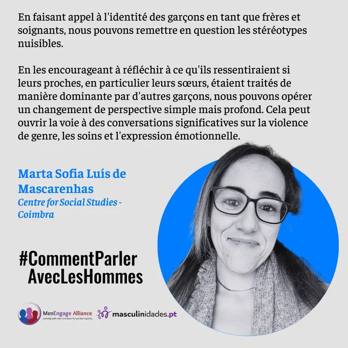En faisant appel à l'identité des garçons en tant que frères et soignants, nous pouvons remettre en question les stéréotypes nuisibles.
En les encourageant à réfléchir à ce qu'ils ressentiraient si leurs proches, en particulier leurs sœurs, étaient traités de manière dominante par d'autres garçons, nous pouvons opérer un changement de perspective simple mais profond. Cela peut ouvrir la voie à des conversations significatives sur la violence de genre, les soins et l'expression émotionnelle.
Marta Sofia Luís de Mascarenhas
Centre for Social Studies - Coimbra
