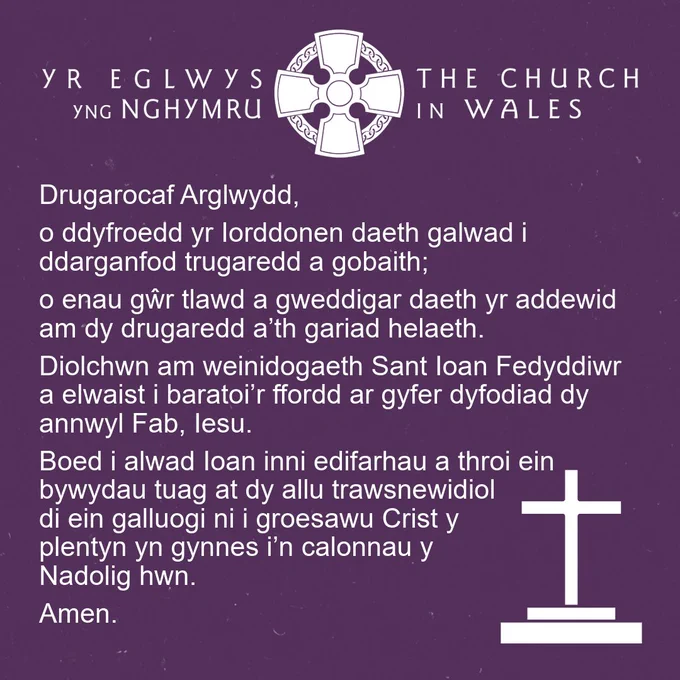 Graffig sgwâr mewn porffor tywyll. Mae logo croes Geltaidd yr Eglwys yng Nghymru ar y top mewn gwyn. Mae'r weddi ganlynol mewn testun gwyn, ac mae eicon croes bach yn y gornel dde isaf. Mae'r weddi yn darllen: “Drugarocaf Arglwydd, o ddyfroedd yr Iorddonen daeth galwad i ddarganfod trugaredd a gobaith; o enau gŵr tlawd a gweddigar daeth yr addewid am dy drugaredd a’th gariad helaeth. Diolchwn am weinidogaeth Sant Ioan Fedyddiwr a elwaist i baratoi’r ffordd ar gyfer dyfodiad dy annwyl Fab, Iesu. Boed i alwad Ioan inni edifarhau a throi ein bywydau tuag at dy allu trawsnewidiol di ein galluogi ni i groesawu Crist y plentyn yn gynnes i’n calonnau y Nadolig hwn. Amen.” 