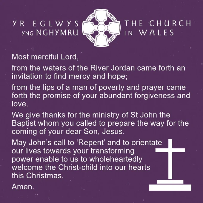 A square graphic in a deep purple. The Church in Wales celtic cross logo is at the top in white. The following prayer is in white text, and there’s a small cross icon in the lower right-hand corner. The prayer reads: 

“Most merciful Lord, from the waters of the River Jordan came forth an invitation to find mercy and hope; from the lips of a man of poverty and prayer came forth the promise of your abundant forgiveness and love. We give thanks for the ministry of St John the Baptist whom you called to prepare the way for the coming of your dear Son, Jesus. May John’s call to ‘Repent’ and to orientate our lives towards your transforming power enable to us to wholeheartedly welcome the Christ-child into our hearts this Christmas. Amen.” 
