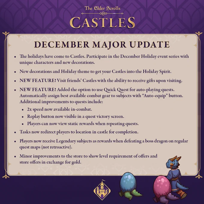 The holidays have come to Castles. Participate in the December Holiday 
event series with unique characters and new decorations.

New decorations and Holiday theme to get your Castles into the Holiday Spirit.

NEW FEATURE! Visit friends’ Castles with the ability to receive gifts upon 
visiting.

NEW FEATURE! – Added the option to use Quick Quest for auto-playing 
quests. Automatically assign best available combat gear to subjects with “Auto-equip” button.

Additional improvements to quests include:
2x speed now available in-combat.
Replay button now visible in a quest victory screen.
Players can now view static rewards when repeating quests.

Tasks now redirect players to location in castle for completion.

Players now receive Legendary subjects as rewards when defeating a boss dragon on regular quest maps (not retroactive).

Minor improvements to the store to show level requirement of offers and store offers in exchange for gold.