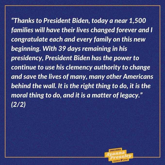 Rep. Pressley’s Statement on President Biden’s Clemency Announcement (2/2):

“Thanks to President Biden, today a near 1,500 families will have their lives changed forever and I congratulate each and every family on this new beginning. With 39 days remaining in his presidency, President Biden has the power to continue to use his clemency authority to change and save the lives of many, many other Americans behind the wall. It is the right thing to do, it is the moral thing to do, and it is a matter of legacy.”