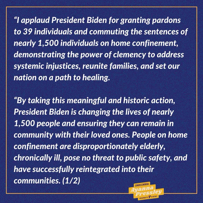 Rep. Pressley’s Statement on President Biden’s Clemency Announcement (1/2):

“I applaud President Biden for granting pardons to 39 individuals and commuting the sentences of nearly 1,500 individuals on home confinement, demonstrating the power of clemency to address systemic injustices, reunite families, and set our nation on a path to healing. 
 
“By taking this meaningful and historic action, President Biden is changing the lives of nearly 1,500 people and ensuring they can remain in community with their loved ones. People on home confinement are disproportionately elderly, chronically ill, pose no threat to public safety, and have successfully reintegrated into their communities.