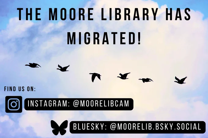 Image: A photograph of geese migrating, silouetted in a line against a blue sky (yes this is deliberate!)

Text: THE MOORE LIBRARY IS MIGRATING

Find us on:

Instagram: @moorelibcam

BlueSky: @moorelib.bsky.social

Follow us in the better place!